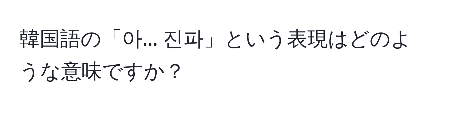 韓国語の「아... 진파」という表現はどのような意味ですか？