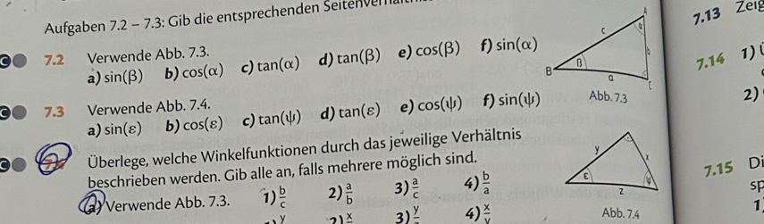 Aufgaben 7.2-7.3 : Gib die entsprechenden Seiten ven 
7.13 Zeig 
7.2 Verwende Abb. 7.3. 
a) sin (beta ) b) cos (alpha ) c) tan (alpha ) d) tan (beta ) e) cos (beta ) f) sin (alpha )
1) 
7.14 
2) 
7.3 Verwende Abb. 7.4. 
a) sin (varepsilon ) b) cos (varepsilon ) c) tan (psi ) d) tan (varepsilon ) e) cos (psi ) f) sin (psi ) Abb. 7.3 
Überlege, welche Winkelfunktionen durch das jeweilige Verhältnis 
7.15 Di 
beschrieben werden. Gib alle an, falls mehrere möglich sind. 
sp 
(a) Verwende Abb. 7.3. 1)  b/c  2)  a/b  3)  a/c  4)  b/a 
frac x 3) frac y 4)  x/y  Abb. 7.4
1