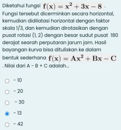 Diketahui fungsi f(x)=x^2+3x-8
Fungsi tersebut dicerminkan secara horizontal,
kemudian didilatasi horizontal dengan faktor
skala 1/3, dan kemudian dirotasikan dengan
pusat rotasi (1,2) dengan besar sudut pusat 180
derajat searah perputaran jarum jam. Hasil
bayangan kurva bisa dituliskan ke dalam
bentuk sederhana f(x)=Ax^2+Bx-C. Nilai dari A-B+C adalah...
- 10
- 20
- 30
- 13
- 42