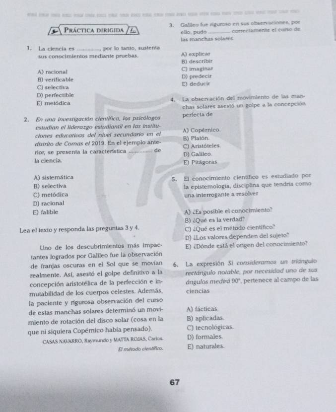 Práctica dirigida 3. Galileo fue riguroso en sus observaciones, por
ello, pudo correctamente el curso de
las manchas solares
1. La ciencia es _, por io tanto, sustenta
sus conocimientos mediante pruebas. A) explicar
B) describir
A) racional C) imaginar
B) verificable D) predecir
C) selectiva E) deducir
D) perfectible
E) metódica 4. La observación del movimiento de las man-
chas solares asestó un golpe a la concepción
2. En una investigación científica, los psicólogos perfecta de
estudian el liderazgo estudiantil en las institu-
ciones educativas del nível secundario en el A) Copérnico
distrito de Comus el 2019. En el ejemplo ante- B) Platón.
rior, se presenta la característica _de C) Aristóteles D) Galileo.
la ciencia. E) Pitágoras
A) sistemática 5. El conocimiento científico es estudiado por
B) selectiva la epistemología, disciplina que tendría como
C) metódica una interrogante a resolver
D) racional
E) falible A) ¿Es posible el conocimiento?
B) ¿Qué es la verdad?
Lea el texto y responda las preguntas 3 y 4. C) ¿Qué es el método científico?
D) ¿Los valores dependen del sujeto?
Uno de los descubrimientos más impac- E) ¿Dónde está el origen del conocimiento?
tantes logrados por Galileo fue la observación
de franjas oscuras en el Sol que se movían 6. La expresión Sí consideramos un triángulo
realmente. Así, asestó el golpe definitivo a la rectángulo notable, por necesidad uno de sus
concepción aristotélica de la perfección e in- ángulos medirá 90° pertenece al campo de las
mutabilidad de los cuerpos celestes. Además, ciencias
la paciente y rigurosa observación del curso
de estas manchas solares determinó un movi- A) fácticas.
miento de rotación del disco solar (cosa en la B) aplicadas.
que ni siquiera Copérnico había pensado). C) tecnológicas.
CASAS NAVARRO, Raymundo y MATTA ROIAS, Carios. D) formales.
El método científico. E) naturales.
67