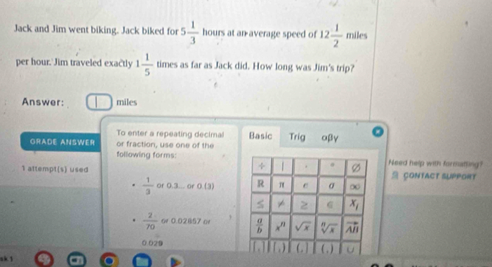 Jack and Jim went biking. Jack biked for 5 1/3  hours at an average speed of 12 1/2  miles
per hour. Jim traveled exac'tly 1 1/5  times as far as Jack did. How long was Jim's trip?
Answer: | miles
To enter a repeating decimal Basic Trig αβγ
GRADE ANSWER or fraction, use one of the
following forms:Need help with formatling?
1 attempt(s) used  CONTACT SUPPORT
 1/3  or 0.3... or O(3)
 2/70  or 0.02857 or
0.029
sk 1