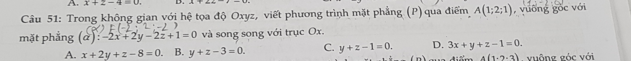 x+z-4=0. 
D.
Câu 51: Trong không gian với hệ tọa độ Oxyz, viết phương trình mặt phẳng (P) qua điểm A(1;2;1) , vuống góc với
mặt phẳng (alpha ):-2x+2y-2z+1=0 và song song với trục Ox.
D.
A. x+2y+z-8=0. B. y+z-3=0.
C. y+z-1=0. 3x+y+z-1=0.
A(1· 2· 3) vuông góc với