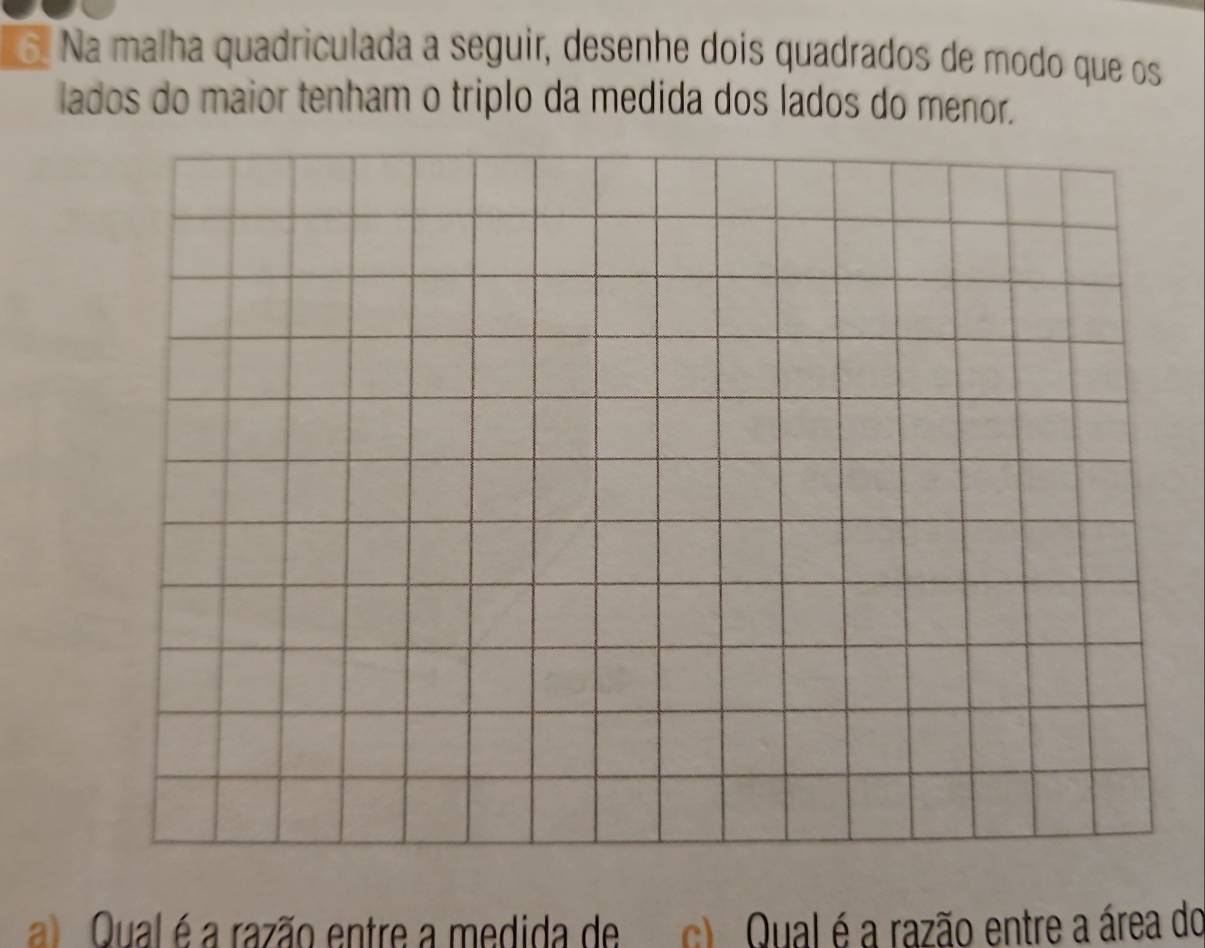 Na malha quadriculada a seguir, desenhe dois quadrados de modo que os 
lados do maior tenham o triplo da medida dos lados do menor. 
a Qual é a razão entre a medida de c) Qual é a razão entre a área do