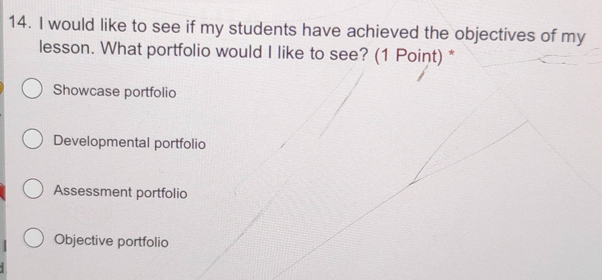 would like to see if my students have achieved the objectives of my
lesson. What portfolio would I like to see? (1 Point) *
Showcase portfolio
Developmental portfolio
Assessment portfolio
Objective portfolio