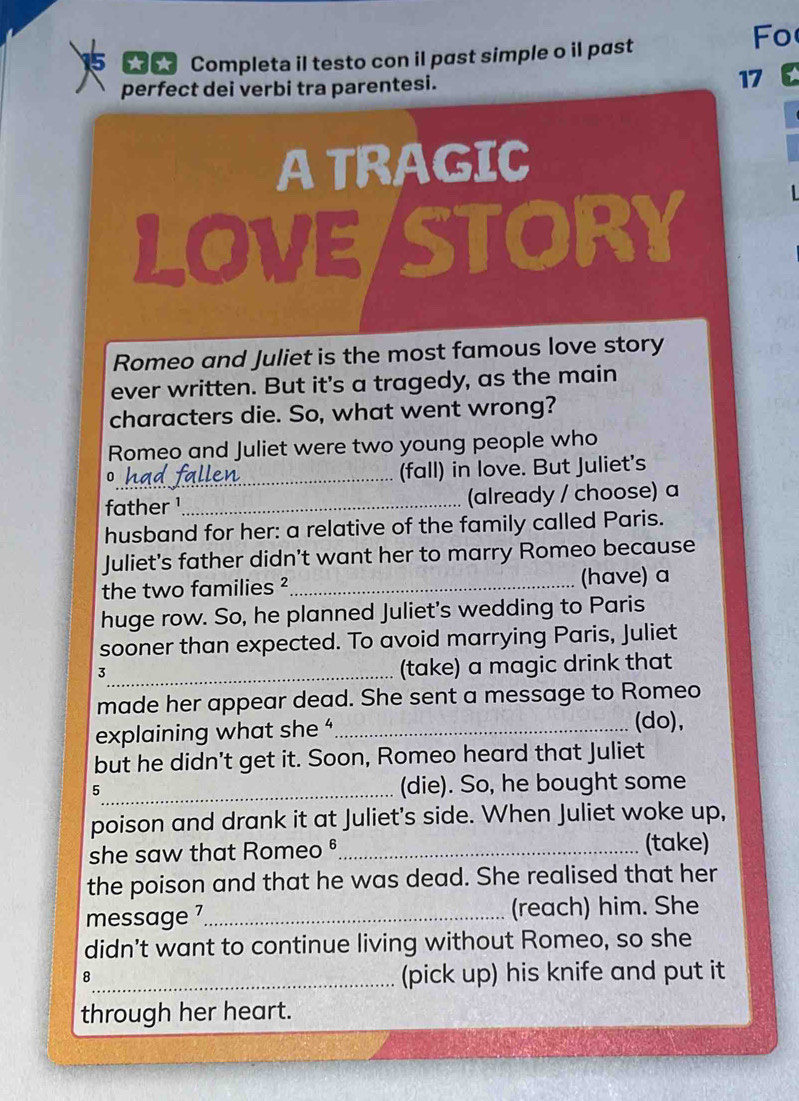 Completa il testo con il past simple o il past 
Fo 
perfect dei verbi tra parentesi. 17
A TRAGIC 
LOVE/STORY 
Romeo and Juliet is the most famous love story 
ever written. But it's a tragedy, as the main 
characters die. So, what went wrong? 
Romeo and Juliet were two young people who 
_0 
(fall) in love. But Juliet's 
father ¹_ (already / choose) a 
husband for her: a relative of the family called Paris. 
Juliet's father didn't want her to marry Romeo because 
the two families ²_ (have) a 
huge row. So, he planned Juliet's wedding to Paris 
sooner than expected. To avoid marrying Paris, Juliet 
_3 
(take) a magic drink that 
made her appear dead. She sent a message to Romeo 
explaining what she '_ 
(do), 
but he didn't get it. Soon, Romeo heard that Juliet 
5_ (die). So, he bought some 
poison and drank it at Juliet's side. When Juliet woke up, 
she saw that Romeo ®_ (take) 
the poison and that he was dead. She realised that her 
message 7_ (reach) him. She 
didn’t want to continue living without Romeo, so she 
_8 
(pick up) his knife and put it 
through her heart.