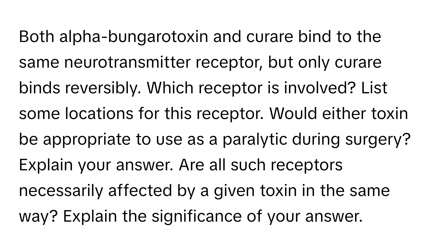 Both alpha-bungarotoxin and curare bind to the same neurotransmitter receptor, but only curare binds reversibly. Which receptor is involved? List some locations for this receptor. Would either toxin be appropriate to use as a paralytic during surgery? Explain your answer. Are all such receptors necessarily affected by a given toxin in the same way? Explain the significance of your answer.