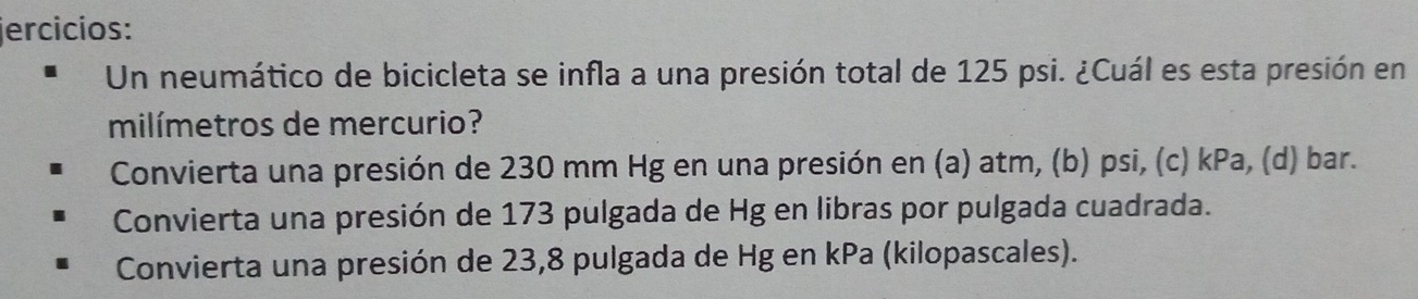 jercicios:
Un neumático de bicicleta se infla a una presión total de 125 psi. ¿Cuál es esta presión en
milímetros de mercurio?
Convierta una presión de 230 mm Hg en una presión en (a) atm, (b) psi, (c) kPa, (d) bar.
Convierta una presión de 173 pulgada de Hg en libras por pulgada cuadrada.
Convierta una presión de 23,8 pulgada de Hg en kPa (kilopascales).