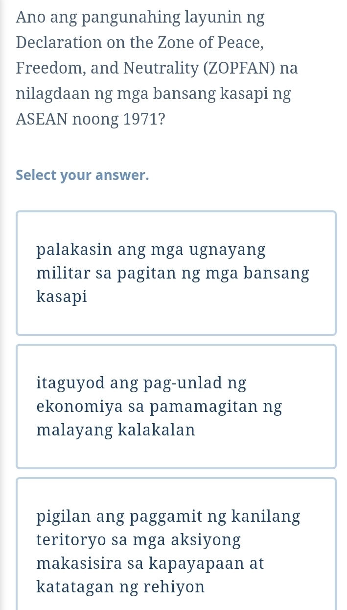 Ano ang pangunahing layunin ng
Declaration on the Zone of Peace,
Freedom, and Neutrality (ZOPFAN) na
nilagdaan ng mga bansang kasapi ng
ASEAN noong 1971?
Select your answer.
palakasin ang mga ugnayang
militar sa pagitan ng mga bansang
kasapi
itaguyod ang pag-unlad ng
ekonomiya sa pamamagitan ng
malayang kalakalan
pigilan ang paggamit ng kanilang
teritoryo sa mga aksiyong
makasisira sa kapayapaan at
katatagan ng rehiyon