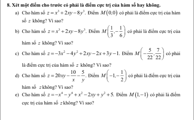 Xét một điểm cho trước có phải là điểm cực trị của hàm số hay không. 
a) Cho hàm số z=x^3+2xy-8y^3 Điểm M(0,0) có phải là điểm cực trị của hàm
shat 0z không? Vì sao? 
b) Cho hàm số z=x^3+2xy-8y^3 Điểm M( 1/3 ,- 1/6 ) có phải là điểm cực trị của 
hàm số z không? Vì sao? 
c) Cho hàm số z=-3x^2-4y^2+2xy-2x+3y-1 Điểm M(- 5/22 , 7/22 ) có phải 
là điểm cực trị của hàm số z không? Vì sao? 
d) Cho hàm số z=20xy- 10/x - 5/y . Điểm M(-1,- 1/2 ) có phải là điểm cực trị của 
hàm số z không? Vì sao? 
e) Cho hàm số z=-x^4-y^4+x^2-2xy+y^2+5. Điểm M(1,-1) có phải là điểm 
cực trị của hàm số z không? Vì sao?