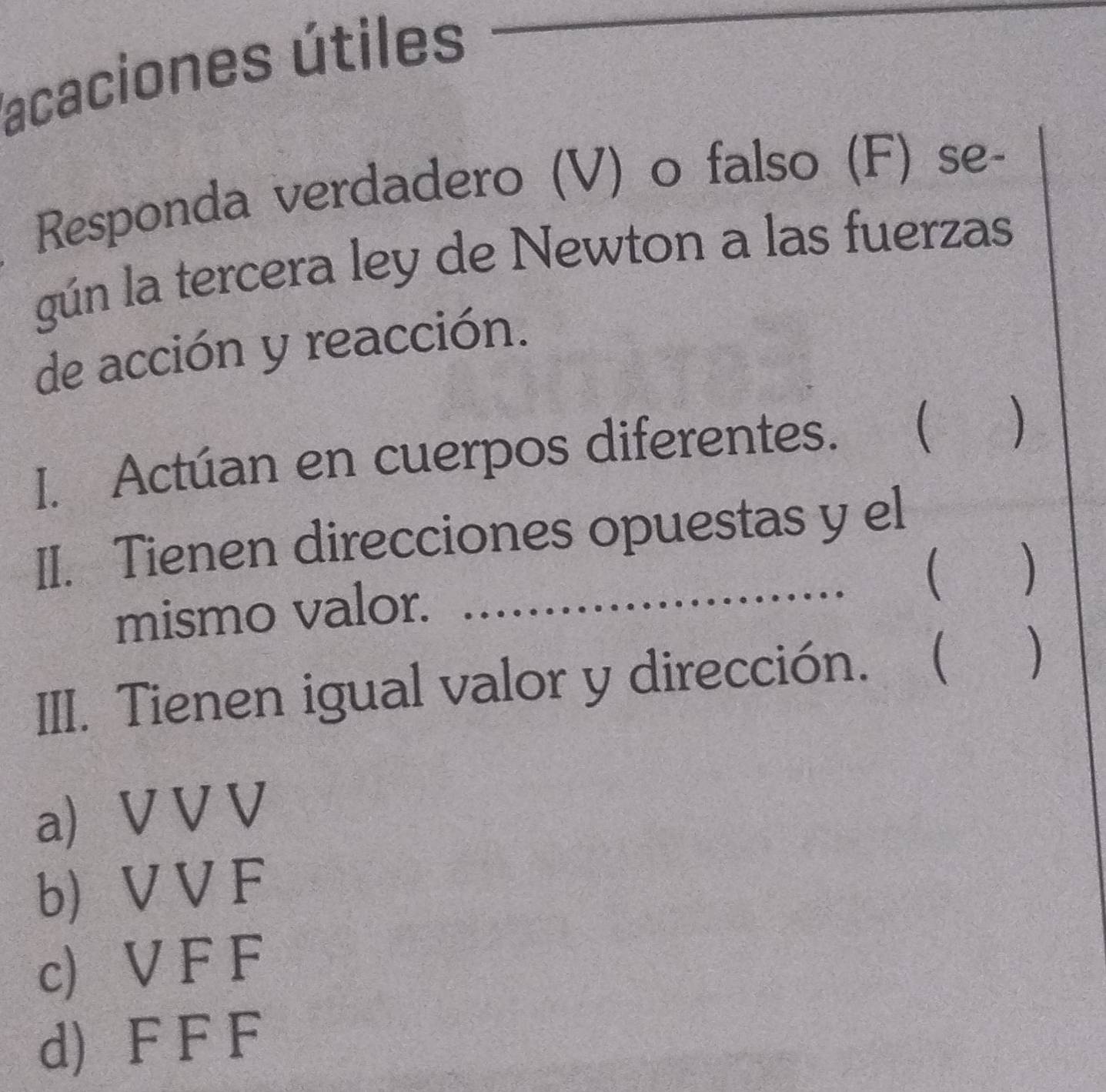 lacaciones útiles
_
Responda verdadero (V) o falso (F) se-
gún la tercera ley de Newton a las fuerzas
de acción y reacción.
I. Actúan en cuerpos diferentes. a  )
II. Tienen direcciones opuestas y el
( )
mismo valor._
III. Tienen igual valor y dirección. ₹( )
a) V V V
b) V V F
c) V F F
d) F F F