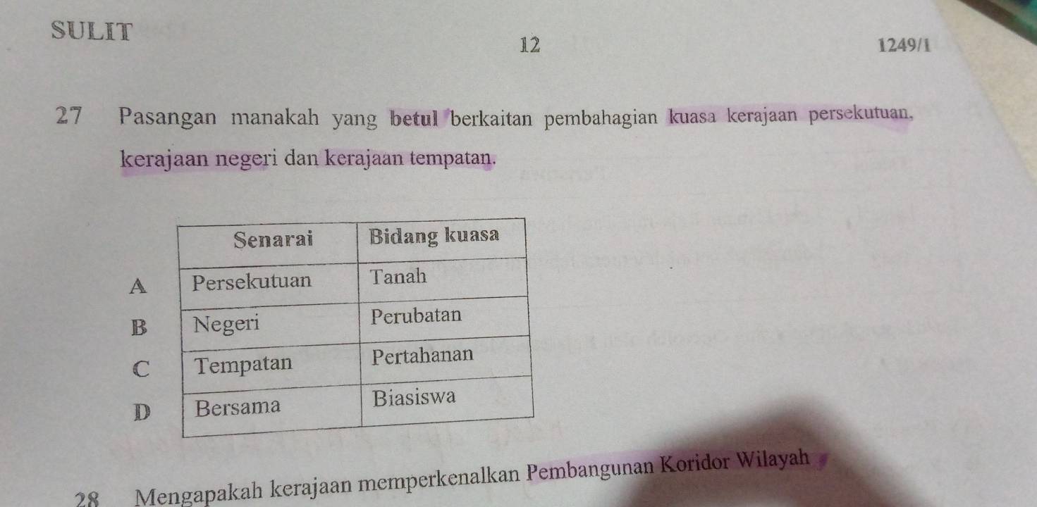 SULIT
12 1249/1
27 Pasangan manakah yang betul berkaitan pembahagian kuasa kerajaan persekutuan,
kerajaan negeri dan kerajaan tempatan.
A
B
C
D
28 Mengapakah kerajaan memperkenalkan Pembangunan Koridor Wilayah