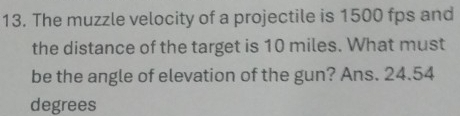 The muzzle velocity of a projectile is 1500 fps and 
the distance of the target is 10 miles. What must 
be the angle of elevation of the gun? Ans. 24.54
degrees