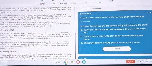 EAC REA,D wHTE
whats aime soouty aumost everyning, is covers a nuge range dr subjects, mom music
called mech and sports to superherees and space bravel. One typa of snime is all about robots. It's
6 /
ne importast kind of anime is fantary These stories have marical semings and
horacters, such as the hero of Salor Moon. She's been rescuind Earth since 1992. Dut QUESTION 6
Mallor Moon's powers haven't dimmed. And neither has her show's famel Think about the article. More people can now enjoy anime because
other cammon snime categary is adventure, is charcters ourney on a quest. On e
Vece: The Movie is about a teen named Monkey D. Luffe His dream i to become the
Bate Kine. He sals the sews in search of a legcodary treesure A. streaming services and the internet bring anime around the world
nime and Mänga
Many anime are besed on manga (mahn-gah), Japanese comic books. For instance B. shows like Teen Titans and The Powerpuff Girls are made in the
U.S.
heracters appeared in snime bedore they shawed up in prin C. anime covers a wide range of subjects, including fantasy and
anga and anime play a big rote in Japanese culture. Alam Dunk is a good example sports
books and show were abost a hich schoot bassathall team. The fictional plaser s D. Slam Dunk became a highly popular anime show in Japan
ar in Jap an cored a his win in the real world, Slam Dunk helped make the sport of basketball
SLAT
he eye-catching style and meaningful stories of anime have left their mark far beyond.
pan. Teee Tans and. The Powerowff Girls were made in the u.S. One elance at the s
ta 
Charsle II 25 Sign aut ow 16