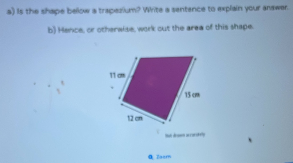 is the shape below a trapezium? White a sentence to explain your answer. 
b) Hance, or otherwise, work out the area of this shape. 
Bot drawn arcurately 
QZaom