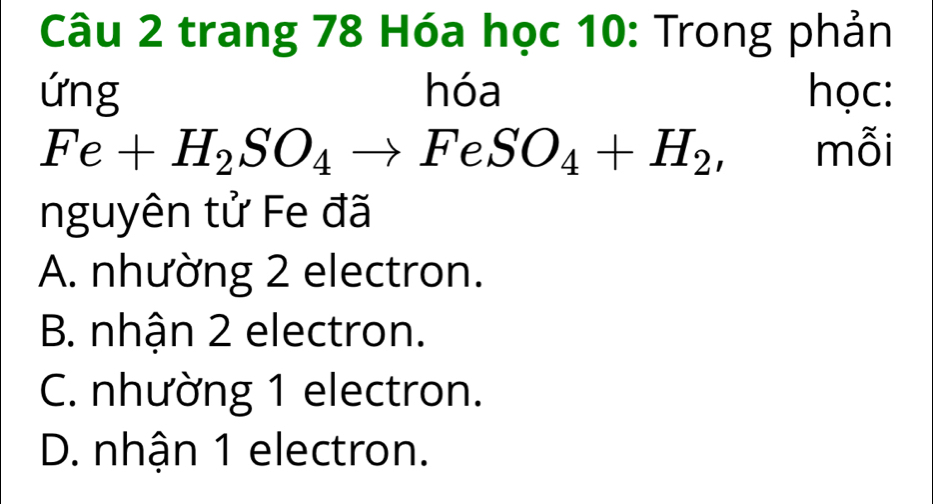 trang 78 Hóa học 10: Trong phản
ứng hóa học:
Fe+H_2SO_4to FeSO_4+H_2, mỗi
nguyên tử Fe đã
A. nhường 2 electron.
B. nhận 2 electron.
C. nhường 1 electron.
D. nhận 1 electron.