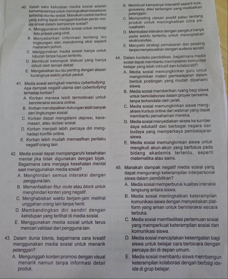 Salah satu kekuatan media sosial adalah B. Membuat kampanye interaktif seperti kuis,
kemampuannya untuk meningkatkan kesadaran giveaway, atau tantangan yang melibatkan
terhadap isu-isu sosial. Manakah contoh berikut pelanggan.
yang paling tepat menggambarkan peran me- C. Memposting ulasan positif palsu tentang
dia sosial dalam kampanye sosial? produk untuk meningkatkan citra pe-
A. Menggunakan media sosial untuk berbagi rusahaan
foto pribadi yang viral. D. Membatasi interaksi dengan pengikut hanya
B. Menyebarkan informasi tentang isu pada waktu tertentu untuk menciptakan
lingkungan dan mendorong aksi seperti eksklusivitas.
menanam pohon. E. Menyalin strategi pemasaran dari pesaing
C. Menggunakan media sosial hanya untuk tanpa menyesuaikan dengan audiens sendiri.
hiburan tanpa tujuan tertentu.
D. Membuat kelompok diskusi yang hanya 44. Dalam konteks pendidikan, bagaimana media
diikuti oleh teman dekat. sosial dapat membantu menciptakan komunitas
belajar yang lebih inklusif dan kolaboratif?
E. Mengabaikan isu-isu penting dengan alasan A. Media sosial memungkinkan guru untuk
kurangnya waktu untuk peduli.
mengirimkan materi pembelajaran dalam
41. Media sosial seringkali memicu cyberbullying. bentuk postingan yang mudah dipahami
Apa dampak negatif utama dari cyberbullying siswa.
terhadap korban? B. Media sosial memberikan ruang bagi siswa
A. Korban merasa lebih termotivasi untuk untuk berkolaborasi dalam proyek bersama,
berinteraksi secara online. tanpa terkendala oleh jarak.
B. Korban mendapatkan dukungan lebih banyak C. Media sosial memungkinkan siswa meng-
dari lingkungan sosial. akses kursus online dan webinar yang dapat
C. Korban dapat mengalami depresi, kece- membantu pemahaman mereka.
masan, atau isolasi sosial. D. Media sosial menyediakan akses ke sumber
D. Korban menjadi lebih percaya diri meng- daya edukatif dari berbagai negara dan
hadapi konflik online. budaya yang memperkaya pembelajaran
E. Korban lebih mudah memaafkan perilaku siswa.
negatif orang lain. E. Media sosial memungkinkan siswa untuk
mengikuti akun-akun yang berfokus pada
42. Media sosial dapat mempengaruhi kesehatan bidang akademis tertentu, seperti
mental jika tidak digunakan dengan bijak. matematika atau sains.
Bagaimana cara menjaga kesehatan mental
saat menggunakan media sosial? 45. Manakah dampak negatif media sosial yang
dapat mengurangi keterampilan interpersonal
A. Menghindari semua interaksi dengan siswa dalam pendidikan?
pengguna lain.
B. Memanfaatkan fitur mute atau block untuk A. Media sosial memperburuk kualitas interaksi
menghindari konten yang negatif. langsung antara siswa.
C. Menghabiskan waktu berjam-jam melihat B. Media sosial meningkatkan keterampilan
unggahan orang lain tanpa henti. komunikasi siswa dengan menyediakan plat-
D. Membandingkan diri sendiri dengan form yang aman untuk berinteraksi secara
terbuka.
kehidupan yang terlihat di media sosial.
E. Menggunakan media sosial untuk terus C. Media sosial memfasilitasi pertemuan sosial
yang memperkuat keterampilan sosial dan
mencari validasi dari pengguna lain. komunikasi siswa.
43. Dalam dunia bisnis, bagaimana cara kreatif D. Media sosial menciptakan kesempatan bagi
menggunakan media sosial untuk menarik siswa untuk belajar cara berbicara dengan
pelanggan? percaya diri di depan umum.
A. Mengunggah konten promosi dengan visual E. Media sosial membantu siswa membangun
menarik namun tanpa informasi detail keterampilan kolaborasi dengan berbagi ide-
produk. ide di grup belajar.