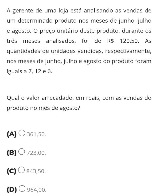 A gerente de uma loja está analisando as vendas de
um determinado produto nos meses de junho, julho
e agosto. O preço unitário deste produto, durante os
três meses analisados, foi de R$ 120,50. As
quantidades de unidades vendidas, respectivamente,
nos meses de junho, julho e agosto do produto foram
iguais a 7, 12 e 6.
Qual o valor arrecadado, em reais, com as vendas do
produto no mês de agosto?
(A)○ 361,50.
(B)○ 723,00.
(C)○ 843,50.
(D)○ 964,00.