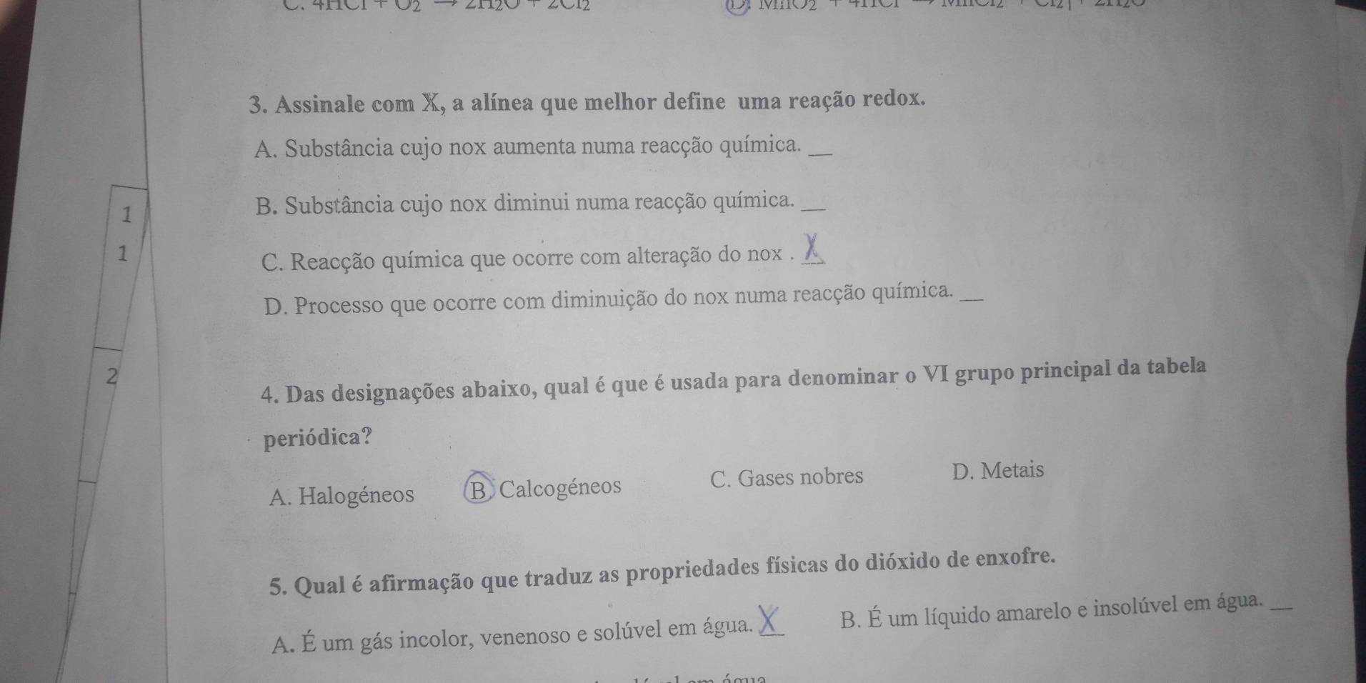 Assinale com X, a alínea que melhor define uma reação redox.
A. Substância cujo nox aumenta numa reacção química._
1
B. Substância cujo nox diminui numa reacção química._
1
C. Reacção química que ocorre com alteração do nox . X
D. Processo que ocorre com diminuição do nox numa reacção química._
2
4. Das designações abaixo, qual é que é usada para denominar o VI grupo principal da tabela
periódica?
A. Halogéneos B Calcogéneos
C. Gases nobres D. Metais
5. Qual é afirmação que traduz as propriedades físicas do dióxido de enxofre.
A. É um gás incolor, venenoso e solúvel em água. X B. É um líquido amarelo e insolúvel em água._