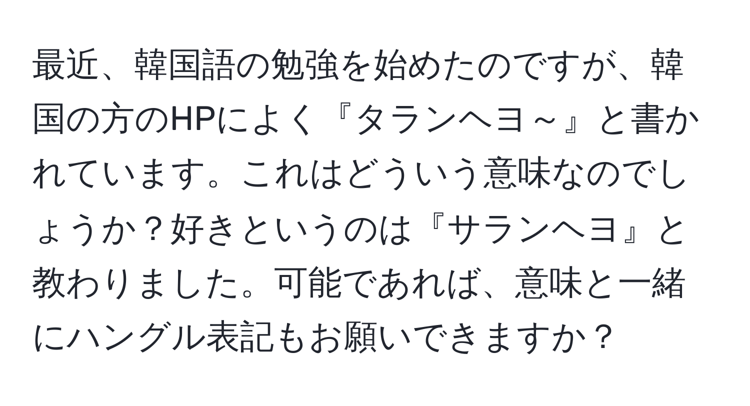 最近、韓国語の勉強を始めたのですが、韓国の方のHPによく『タランヘヨ～』と書かれています。これはどういう意味なのでしょうか？好きというのは『サランヘヨ』と教わりました。可能であれば、意味と一緒にハングル表記もお願いできますか？