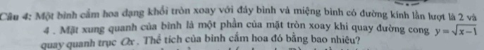 Một bình cầm hoa đạng khổi tròn xoay với đáy bình và miệng bình có đường kính lằn lượt là 2 và 
4 . Mặt xung quanh của bình là một phần của mặt tròn xoay khi quay đường cong y=sqrt(x-1)
quay quanh trục Ox. Thể tích của bình cắm hoa đó bằng bao nhiêu?