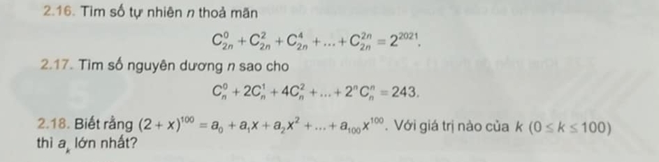 Tim số tự nhiên n thoả mãn
C_(2n)^0+C_(2n)^2+C_(2n)^4+...+C_(2n)^(2n)=2^(2021). 
2.17. Tìm số nguyên dương n sao cho
C_n^(0+2C_n^1+4C_n^2+...+2^n)C_n^(n=243. 
2.18. Biết rằng (2+x)^100)=a_0+a_1x+a_2x^2+...+a_100x^(100). Với giá trị nào của k(0≤ k≤ 100)
thì a lớn nhất?