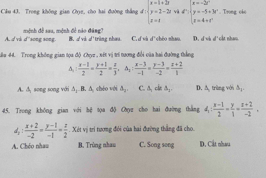 Trong không gian Oxyz, cho hai đường thẳng d : d:beginarrayl x=1+2t y=2-2t z=tendarray.. và d':beginarrayl x=-2t' y=-5+3t' z=4+t'endarray.. Trong các
mệnh đề sau, mệnh đề nào đúng?
A. d và d song song. B. d và d' trùng nhau. C. d và d' chéo nhau. D. d và d' cắt nhau.
4âu 44. Trong không gian tọa độ Oxyz , xét vị trí tương đối của hai đường thẳng
△ _1: (x-1)/2 = (y+1)/2 = z/3 , △ _2: (x-3)/-1 = (y-3)/-2 = (z+2)/1 
A. △ _1 song song với △ _2. B. △ _1 chéo với △ _2. C. △ _1 cắt △ _2. D. △ _1 trùng với △ _2. 
45. Trong không gian với hệ tọa độ Oxyz cho hai đường thằng d_1: (x-1)/2 = y/1 = (z+2)/-2 ,
d_2: (x+2)/-2 = (y-1)/-1 = z/2 . Xét vị trí tương đói của hai đường thẳng đã cho.
A. Chéo nhau B. Trùng nhau C. Song song D. Cắt nhau