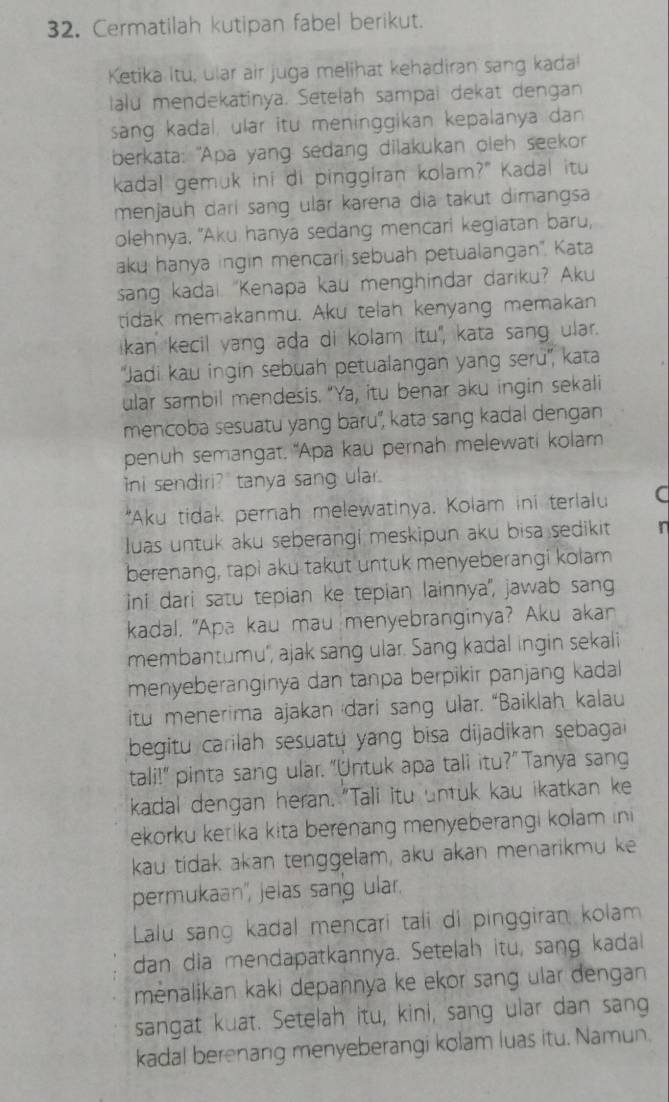 Cermatilah kutipan fabel berikut.
Ketika itu, ular air juga melihat kehadiran sang kada!
lalu mendekatinya. Setelah sampai dekat dengan
sang kadal, ular itu meninggikan kepalanya dan
berkata: "Apa yang sedang dilakukan oleh seekor
kadal gemuk ini di pinggiran kolam?" Kadal itu
menjaüh dari sang ulär karena dia takut dimangsa
olehnya, "Aku hanya sedang mencari kegiatan baru,
aku hanya ingin mencari sebuah petualangan'. Kata
sang kadal “Kenapa kau menghindar dariku? Aku
tidak memakanmu. Aku telah kenyang memakan
ikan kecil yang ada di kolam itu', kata sang ular.
'Jadi kau ingin sebuah petualangan yang seru'', kata
ular sambil mendesis. "Ya, itu benar aku ingin sekali
mencoba sesuatu yang baru', kata sang kadal dengan
penuh semangat. "Apa kau pernah melewati kolam
ni sendiri? tanya sang ular.
*Aku tidak pernah melewatinya. Kolam ini terlalu C
luas untuk aku seberangi meskipun aku bisa sedikit n
berenang, tapi aku takut untuk menyeberangi kolam
ini dari satu tepian ke tepian lainnya', jawab sang
kadal, "Apa kau mau menyebranginya? Aku akan
membantumu'', ajak sang ular. Sang kadal ingin sekali
menyeberanginya dan tanpa berpikir panjang kadal
itu menerima ajakan dari sang ular. “Baiklah kalau
begitu carilah sesuatu yang bisa dijadikan sebagai 
tali!" pinta sang ular. "Untuk apa tali itu?" Tanya sang
kadal dengan heran. "Tali itu untuk kau ikatkan ke
ekorku ketika kita berenang menyeberangi kolam in 
kau tidak akan tenggelam, aku akan menarikmu ke
permukaan', jelas sang ular.
Lalu sang kadal mencari tali di pinggiran kolam
dan dia mendapatkannya. Setelah itu, sang kadal
mėnalikan kaki depannya ke ekor sang ular dengan 
sangat kuat. Setelah itu, kini, sang ular dan sang
kadal berenang menyeberangi kolam luas itu. Namun.