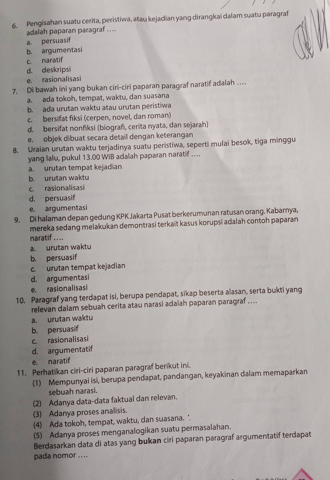 Pengisahan suatu cerita, peristiwa, atau kejadian yang dirangkai dalam suatu paragraf
adalah paparan paragraf ….
a. persuasif
b. argumentasi
c. naratif
d. deskripsi
e. rasionalisasi
7. Di bawah ini yang bukan ciri-ciri paparan paragraf naratif adalah …
a. ada tokoh, tempat, waktu, dan suasana
b. ada urutan waktu atau urutan peristiwa
c. bersifat fiksi (cerpen, novel, dan roman)
d. bersifat nonfiksi (biograf, cerita nyata, dan sejarah)
e. objek dibuat secara detail dengan keterangan
8. Uraian urutan waktu terjadinya suatu peristiwa, seperti mulai besok, tiga minggu
yang lalu, pukul 13.00 WIB adalah paparan naratif …
a. urutan tempat kejadian
b. urutan waktu
c. rasionalisasi
d. persuasif
e. argumentasi
9. Di halaman depan gedung KPK Jakarta Pusat berkerumunan ratusan orang. Kabarnya,
mereka sedang melakukan demontrasi terkait kasus korupsi adalah contoh paparan
naratif .. ..
a. urutan waktu
b. persuasif
c. urutan tempat kejadian
d. argumentasi
e. rasionalisasi
10. Paragraf yang terdapat isi, berupa pendapat, sikap beserta alasan, serta bukti yang
relevan dalam sebuah cerita atau narasi adalah paparan paragraf …...
a. urutan waktu
b. persuasif
c. rasionalisasi
d. argumentatif
e. naratif
11. Perhatikan ciri-ciri paparan paragraf berikut ini.
(1) Mempunyai isi, berupa pendapat, pandangan, keyakinan dalam memaparkan
sebuah narasi.
(2) Adanya data-data faktual dan relevan.
(3) Adanya proses analisis.
(4) Ada tokoh, tempat, waktu, dan suasana. ‘
(5) Adanya proses menganalogikan suatu permasalahan.
Berdasarkan data di atas yang bukan ciri paparan paragraf argumentatif terdapat
pada nomor ….