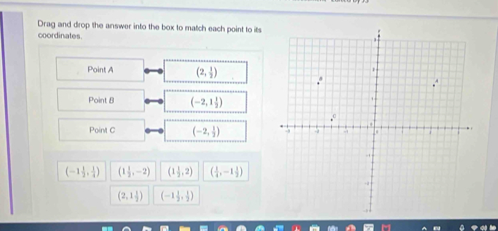 Drag and drop the answer into the box to match each point to its
coordinates. 
Point A (2, 1/2 )
Point B
(-2,1 1/2 )
(-2, 1/2 )
Point C
(-1 1/2 , 1/4 ) (1 1/2 ,-2) (1 1/2 ,2) ( 1/4 ,-1 1/2 )
(2,1 1/2 ) (-1 1/2 , 1/2 )