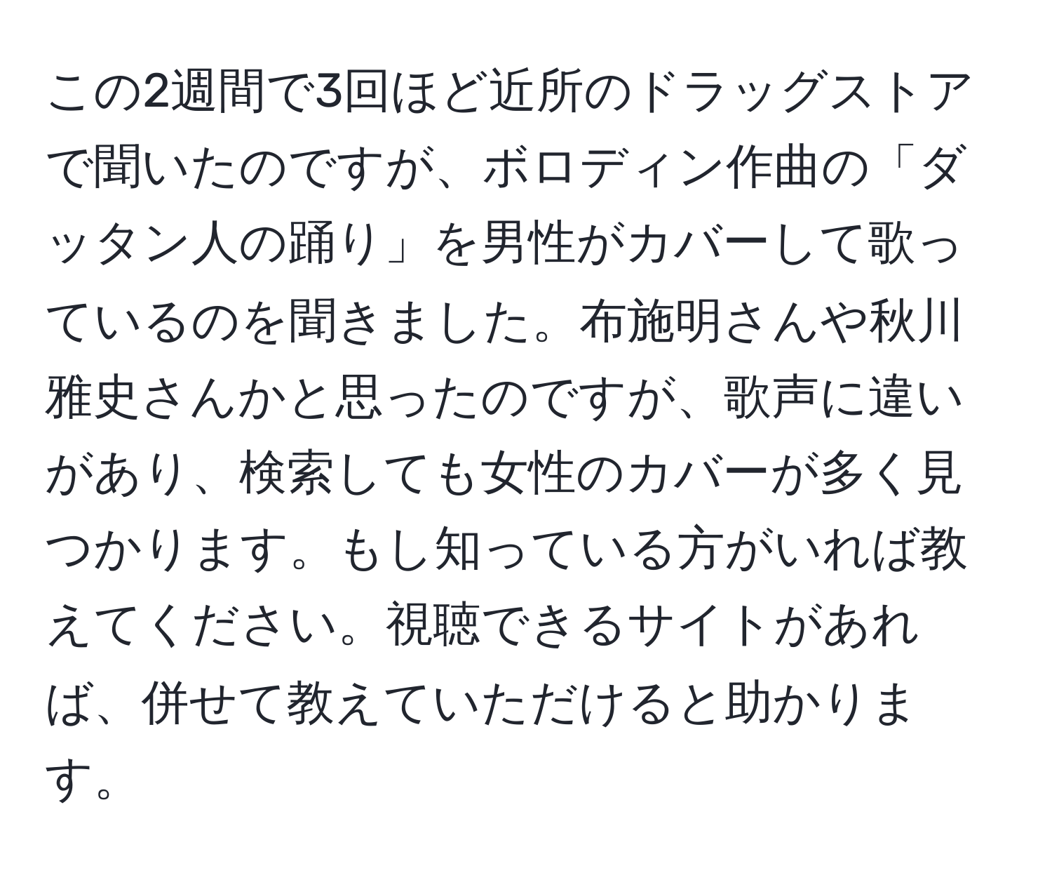 この2週間で3回ほど近所のドラッグストアで聞いたのですが、ボロディン作曲の「ダッタン人の踊り」を男性がカバーして歌っているのを聞きました。布施明さんや秋川雅史さんかと思ったのですが、歌声に違いがあり、検索しても女性のカバーが多く見つかります。もし知っている方がいれば教えてください。視聴できるサイトがあれば、併せて教えていただけると助かります。