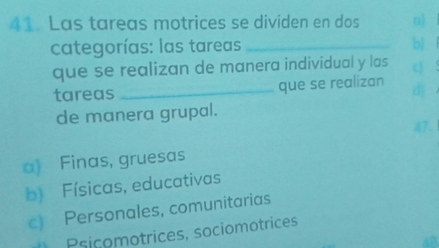 Las tareas motrices se dividen en dos
categorías: las tareas_
b)
que se realizan de manera individual y las
c
tareas _que se realizan
d
de manera grupal.
47.
a) Finas, gruesas
b) Físicas, educativas
c) Personales, comunitarias
* Psicomotrices, sociomotrices