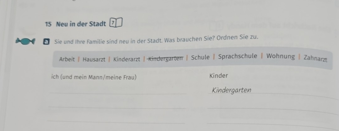 Neu in der Stadt 
as Sie und Ihre Familie sind neu in der Stadt. Was brauchen Sie? Ordnen Sie zu. 
Arbeit | Hausarzt | Kinderarzt | Kindergarten | Schule | Sprachschule | Wohnung | Zahnarzt 
ich (und mein Mann/meine Frau) Kinder 
_ 
_Kindergarten 
_ 
_ 
_ 
_