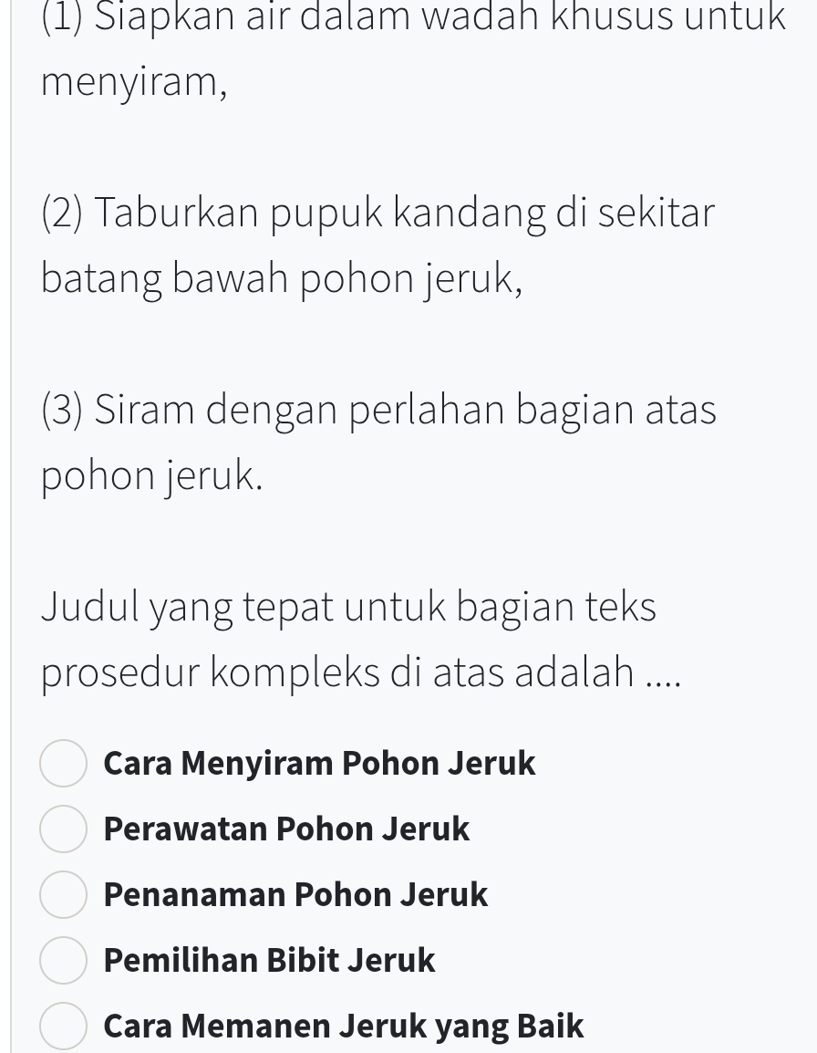 (1) Siapkan air dalam wadah khusus untuk
menyiram,
(2) Taburkan pupuk kandang di sekitar
batang bawah pohon jeruk,
(3) Siram dengan perlahan bagian atas
pohon jeruk.
Judul yang tepat untuk bagian teks
prosedur kompleks di atas adalah ....
Cara Menyiram Pohon Jeruk
Perawatan Pohon Jeruk
Penanaman Pohon Jeruk
Pemilihan Bibit Jeruk
Cara Memanen Jeruk yang Baik