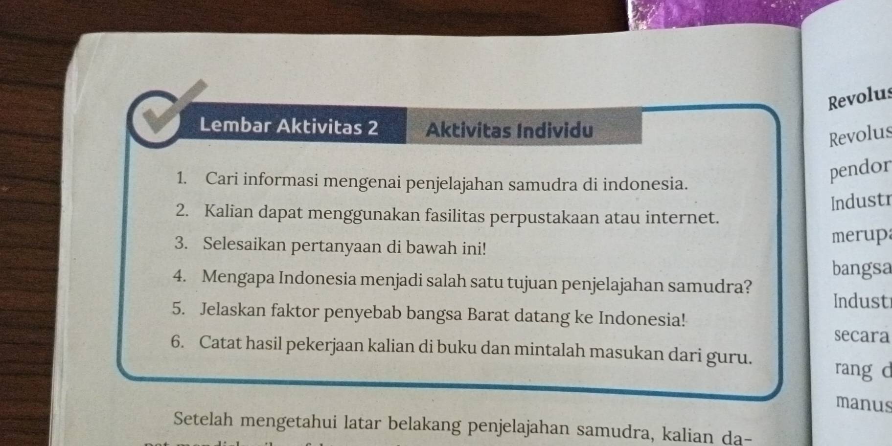 Revolus 
Lembar Aktivitas 2 Aktivitas Individu 
Revolus 
1. Cari informasi mengenai penjelajahan samudra di indonesia. 
pendor 
Industr 
2. Kalian dapat menggunakan fasilitas perpustakaan atau internet. 
3. Selesaikan pertanyaan di bawah ini! merup 
bangsa 
4. Mengapa Indonesia menjadi salah satu tujuan penjelajahan samudra? 
Indust 
5. Jelaskan faktor penyebab bangsa Barat datang ke Indonesia! 
secara 
6. Catat hasil pekerjaan kalian di buku dan mintalah masukan dari guru. 
rang d 
manus 
Setelah mengetahui latar belakang penjelajahan samudra, kalian da-