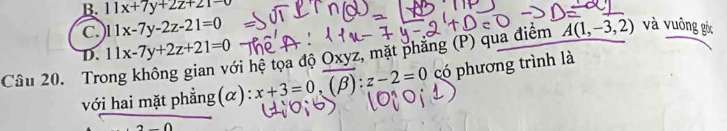 B. 11x+7y+2z+21-0
C. 11x-7y-2z-21=0 A(1,-3,2) và vuông góc
ới hệ tọa độ Oxyz, mặt phẳng (P) qua điểm
D. 11x-7y+2z+21=0
Câu 20. Tro
với hai mặt phẳng(α) : x+3=0, (beta ):z-2=0 có phương trình là