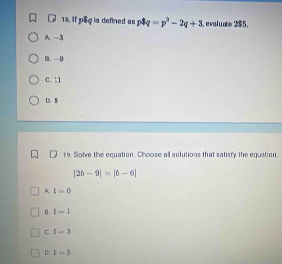 If p$q is defined as p$q=p^3-2q+3 , evaluate 2$5.
A. -3
B、 -9
C. 11
D. 8
19. Solve the equation. Choose all solutions that satisfy the equation
|2b-9|=|b-6|
A. b=0
B. b=1
C. b=3
D b=5