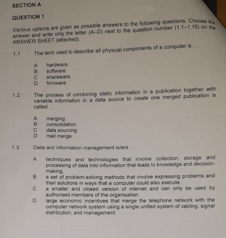 Various options are given as possible answers to the following questions. Choose the
answer and write only the letter (A-D) next to the question number (1.1-1.15) on the
ANSWER SHEET (attached).
1.1 The term used to describe all physical components of a computer is ...
A hardware.
B software.
C shareware.
D firmware.
1.2 The process of combining static information in a publication together with
variable information in a data source to create one merged publication is
called ...
A merging.
B consolidation.
C data sourcing.
D mail merge.
1.3 Data and information management is/are ..
A techniques and technologies that involve collection, storage and
processing of data into information that leads to knowledge and decision-
making.
B a set of problem-solving methods that involve expressing problems and
their solutions in ways that a computer could also execute.
C a smaller and closed version of internet and can only be used by
authorised members of the organisation.
D large economic incentives that merge the telephone network with the
computer network system using a single unified system of cabling, signal
distribution, and management.