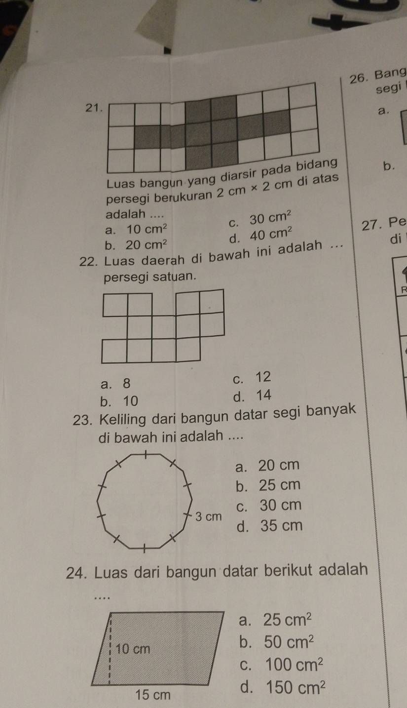 Bang
segi
21.
a.
Luas bangun yang b.
persegi berukuran 2cm* 2cm di at
adalah …
d. 40cm^2 27. Pe
a. 10cm^2
C. 30cm^2
b. 20cm^2
22. Luas daerah di bawah ini adalah ... di
persegi satuan.
R
a. 8 c. 12
b. 10 d. 14
23. Keliling dari bangun datar segi banyak
di bawah ini adalah ....
a. 20 cm
b. 25 cm
c. 30 cm
d. 35 cm
24. Luas dari bangun datar berikut adalah
….
a. 25cm^2
b. 50cm^2
C. 100cm^2
d. 150cm^2