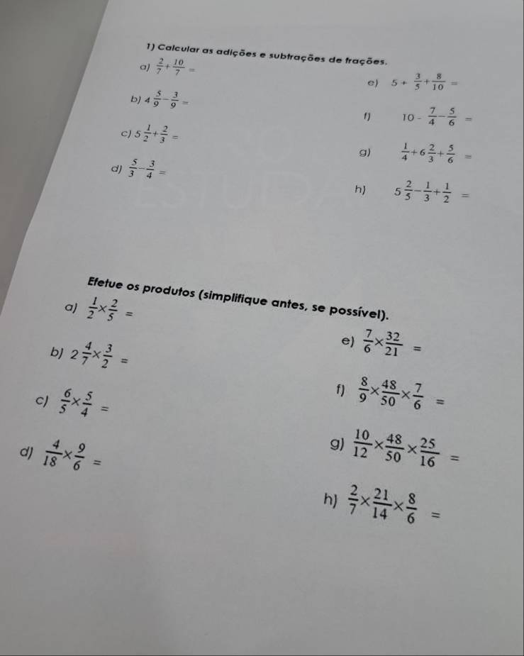 Calcular as adições e subtrações de frações. 
a)  2/7 + 10/7 =
e) 5+ 3/5 + 8/10 =
b) 4 5/9 - 3/9 =
f) 10- 7/4 - 5/6 =
c 5 1/2 + 2/3 =
g)  1/4 +6 2/3 + 5/6 =
dJ  5/3 - 3/4 =
h 5 2/5 - 1/3 + 1/2 =
Efetue os produtos (simplifique antes, se possível). 
a)  1/2 *  2/5 =
bJ 2 4/7 *  3/2 =
e)  7/6 *  32/21 =
C)  6/5 *  5/4 =
f)  8/9 *  48/50 *  7/6 =
g) 
dJ  4/18 *  9/6 =  10/12 *  48/50 *  25/16 =
h)  2/7 *  21/14 *  8/6 =