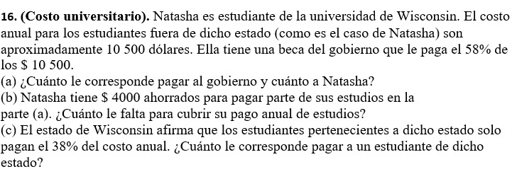 (Costo universitario). Natasha es estudiante de la universidad de Wisconsin. El costo 
anual para los estudiantes fuera de dicho estado (como es el caso de Natasha) son 
aproximadamente 10 500 dólares. Ella tiene una beca del gobierno que le paga el 58% de 
los $ 10 500. 
(a) ¿Cuánto le corresponde pagar al gobierno y cuánto a Natasha? 
(b) Natasha tiene $ 4000 ahorrados para pagar parte de sus estudios en la 
parte (a). ¿Cuánto le falta para cubrir su pago anual de estudios? 
(c) El estado de Wisconsin afirma que los estudiantes pertenecientes a dicho estado solo 
pagan el 38% del costo anual. ¿Cuánto le corresponde pagar a un estudiante de dicho 
estado?