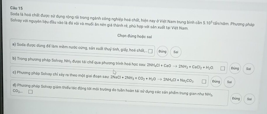 Soda là hoá chất được sử dụng rộng rãi trong ngành công nghiệp hoá chất, hiện nay ở Việt Nam trung bình cần 5.10^5 tấn/năm. Phương pháp 
Solvay với nguyên liệu đầu vào là đá vôi và muối ăn nên giá thành rẻ, phù hợp với sản xuất tại Việt Nam. 
Chọn đúng hoặc sai 
a) Soda được dùng để làm mềm nước cứng, sản xuất thuỷ tinh, giấy, hoá chất, .. Đúng Sal 
b) Trong phương pháp Solvay, NH₃ được tái chế qua phương trình hoá học sau: 2NH_4Cl+CaOto 2NH_3+CaCl_2+H_2O. Đúng Sal 
c) Phương pháp Solvay chỉ xảy ra theo một giai đoạn sau: 2NaCl+2NH_3+CO_2+H_2Oto 2NH_4Cl+Na_2CO_3 Đứng Sai 
d) Phương pháp Solvay giảm thiếu tác động tới môi trường do tuần hoàn tái sử dụng các sản phẩm trung gian như NH_3.
CO_2-
Đứng Sai