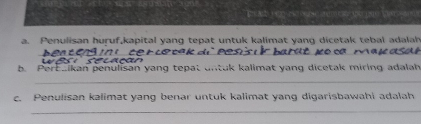 wsy 
Ee Aa c ac o r can the geetemo a me 
a. Penulisan huruf,kapital yang tepat untuk kalimat yang dicetak tebal adalah 
__ 
b. Perbaikan penulisan yang tepat untuk kalimat yang dicetak miring adalah 
_ 
c. Penulisan kalimat yang benar untuk kalimat yang digarisbawahi adalah 
_