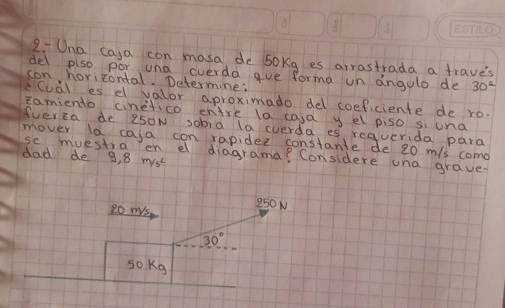 Una caja con masa de sokg es arrastrada a trave's 
del piso por una cverda gue forma un angulo de 30^2
con horizontal. Determine: 
cCuàl es el valor aproximado del coeficiente de ro. 
Eamiento cinetico enire la caid y el piso si und 
fverza de 250N sobra la cverda es requerida para 
mover la caja con rapidez constante de 20 m/s como 
dad de 9.8m/s^2
se muestra en el diagrama? Considere una grave.
20 ms
250N
30°
sokg