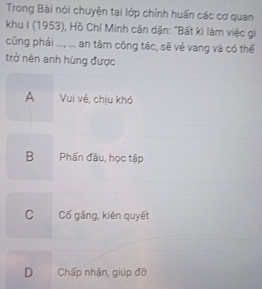 Trong Bài nói chuyện tại lớp chính huấn các cơ quan
khu I (1953), Hồ Chí Minh căn dặn: "Bất kì làm việc gì
cũng phải ..., ... an tâm công tác, sẽ vẻ vang và có thế
trở nên anh hùng được
A Vui vẻ, chịu khó
B Phấn đầu, học tập
C Cố gắng, kiên quyết
D Chấp nhận, giúp đỡ