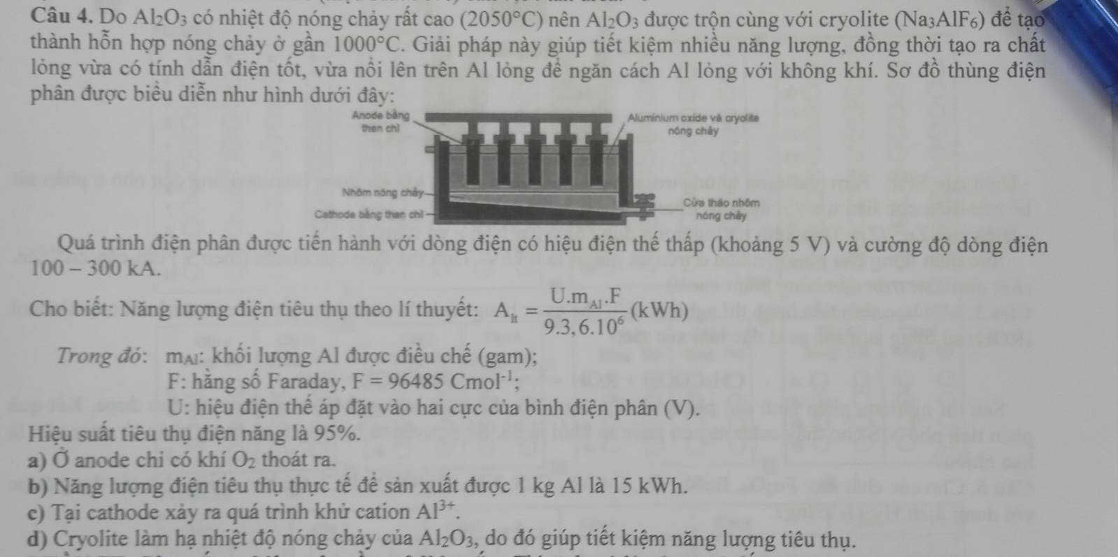 Do Al_2O_3 có nhiệt độ nóng chảy rất cao(2050°C) nên Al_2O_3 được trộn cùng với cryolite (Na₃AlF₆) để tạo 
thành hỗn hợp nóng chảy ở gần 1000°C. Giải pháp này giúp tiết kiệm nhiều năng lượng, đồng thời tạo ra chất 
lỏng vừa có tính dẫn điện tốt, vừa nổi lên trên Al lỏng đề ngăn cách Al lỏng với không khí. Sơ đồ thùng điện 
phân được biểu diễn như hìn 
Quá trình điện phân được tiến hành với dòng điện có hiệu điện thế thấp (khoảng 5 V) và cường độ dòng điện
100 - 300 kA. 
Cho biết: Năng lượng điện tiêu thụ theo lí thuyết: A_k=frac U.m_Al.F9.3,6.10^6(kWh)
Trong đó: mạ: khối lượng Al được điều chế (gam); 
F: hăng số Faraday, F=96485Cmol^(-1). 
U: hiệu điện thể áp đặt vào hai cực của bình điện phân (V). 
Hiệu suất tiêu thụ điện năng là 95%. 
a) Ở anode chi có khí O_2 thoát ra. 
b) Năng lượng điện tiêu thụ thực tế để sản xuất được 1 kg Al là 15 kWh. 
c) Tại cathode xảy ra quá trình khử cation Al^(3+). 
d) Cryolite làm hạ nhiệt độ nóng chảy của Al_2O_3 , do đó giúp tiết kiệm năng lượng tiêu thụ.