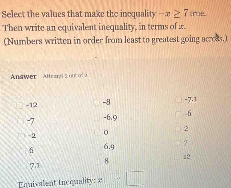 Select the values that make the inequality -x≥ 7true
Then write an equivalent inequality, in terms of æ.
(Numbers written in order from least to greatest going across.)
Answer Attempt 2 out of 2
-7.1
-12
-8
-6
-7
-6.9
2
-2
7
6
6.9
8
12
7.1
Equivalent Inequality: x □