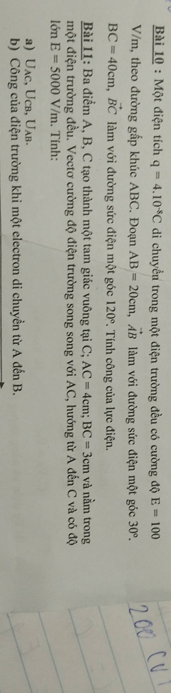 Một điện tích q=4.10^(-8)C di chuyển trong một điện trường đều có cường độ E=100
V/m, theo đường gấp khúc ABC. Đoạn AB=20cm, vector AB làm với đường sức điện một góc 30°.
BC=40cm, vector BC làm với đường sức điện một góc 120°. Tính công của lực điện. 
Bài 11: Ba điểm A, B, C tạo thành một tam giác vuông tại C; AC=4cm; BC=3cm và nằm trong 
một điện trường đều. Vectơ cường độ điện trường song song với AC, hướng từ A đến C và có độ 
lớn E=5000V/m. Tính: 
a) Uac, Ucb, Uab. 
b) Công của điện trường khi một electron di chuyển từ A đến B.