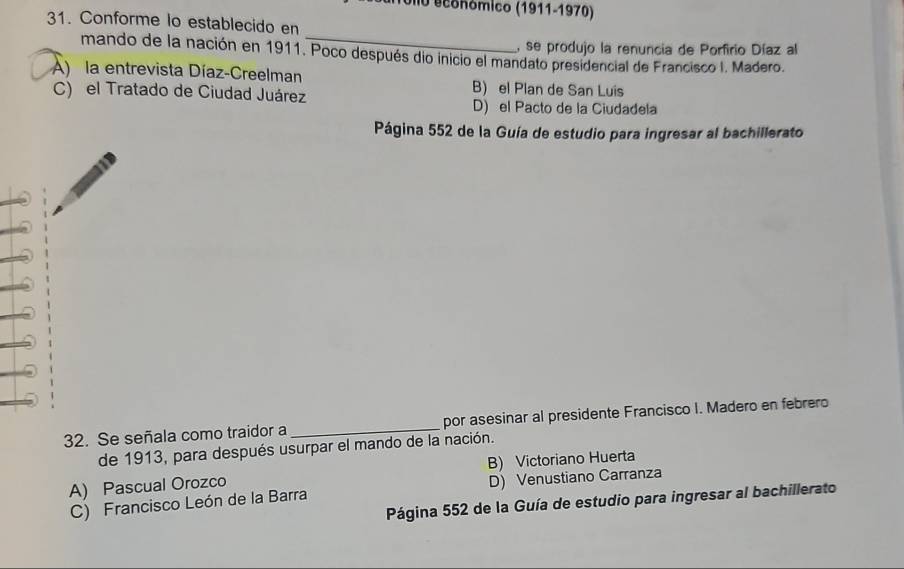 UIlo económico (1911-1970)
31. Conforme lo establecido en
, se produjo la renuncia de Porfirio Díaz al
mando de la nación en 1911. Poco después dio inicio el mandato presidencial de Francisco I. Madero.
A) la entrevista Díaz-Creelman B) el Plan de San Luis
C) el Tratado de Ciudad Juárez
D) el Pacto de la Ciudadela
Página 552 de la Guía de estudio para ingresar al bachillerato
32. Se señala como traidor a _por asesinar al presidente Francisco I. Madero en febrero
de 1913, para después usurpar el mando de la nación.
A) Pascual Orozco B) Victoriano Huerta
C) Francisco León de la Barra D) Venustiano Carranza
Página 552 de la Guía de estudio para ingresar al bachillerato