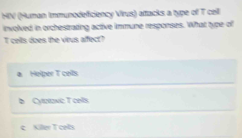 HIV (Human Immunodeficiency Virus) attacks a type of T cell
involved in orchestrating active immune responses. What type of
T cells does the virus affect?
a Helper T cells
b Cytataxic T cells
c Killer T cells