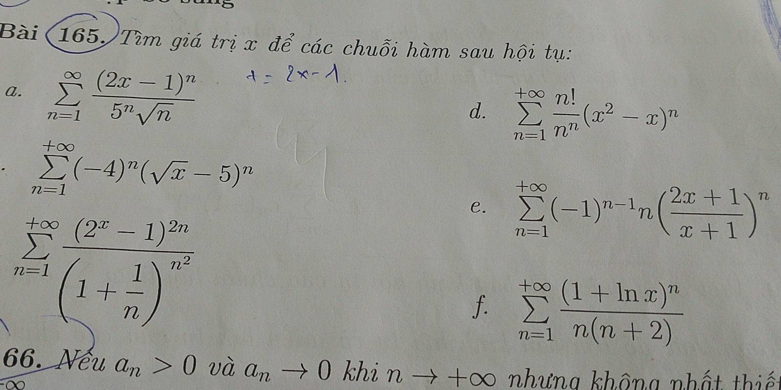 Bài (165)Tìm giá trị x để các chuỗi hàm sau hội tụ: 
a. sumlimits _(n=1)^(∈fty)frac (2x-1)^n5^nsqrt(n)
d. sumlimits _(n=1)^(+∈fty) n!/n^n (x^2-x)^n
sumlimits _(n=1)^(+∈fty)(-4)^n(sqrt(x)-5)^n
sumlimits _(n-1)^(+∈fty)frac (2^x-1)^2n(1+ 1/n )^6^x
e. sumlimits _(n=1)^(+∈fty)(-1)^n-1n( (2x+1)/x+1 )^n
f. sumlimits _(n=1)^(+∈fty)frac (1+ln x)^nn(n+2)
66. Nếu a_n>0 và a_nto 0 khi n → +∞ nhưng không nhất thiết